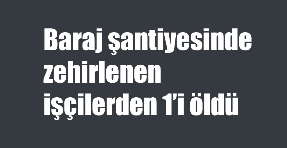 Baraj şantiyesinde zehirlenen işçilerden 1’i öldü