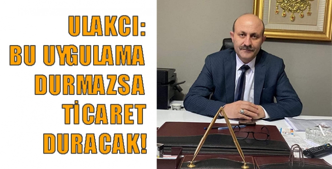 Ulakcı: Bu Uygulama Durmazsa Ticaret Duracak!